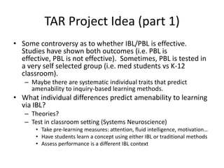 TAR Project Idea (part 1) Some controversy as to whether IBL/PBL is effective.  Studies have shown both outcomes (i.e. PBL is effective, PBL is not effective).  Sometimes, PBL is tested in a very self selected group (i.e. med students vs K-12 classroom). Maybe there are systematic individual traits that predict amenability to inquiry-based learning methods. What individual differences predict amenability to learning via IBL? Theories?  Test in classroom setting (Systems Neuroscience) Take pre-learning measures: attention, fluid intelligence, motivation… Have students learn a concept using either IBL or traditional methods Assess performance is a different IBL context 
