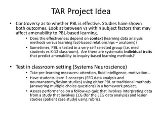 TAR Project IdeaControversy as to whether PBL is effective. Studies have shown both outcomes. Look at between vs within subject factors that may affect amenability to PBL-based learning.Does the effectiveness depend on context (learning data analysis methods versus learning fact-based relationships – anatomy)?Sometimes, PBL is tested in a very self selected group (i.e. med students vs K-12 classroom).  Are there are systematic individual traits that predict amenability to inquiry-based learning methods?Test in classroom setting (Systems Neuroscience)Take pre-learning measures: attention, fluid intelligence, motivation…Have students learn 2 concepts (EEG data analysis and neuroanatomy/lesion studies) using either PBL or traditional methods (answering multiple choice questions) in a homework project.Assess performance on a follow-up quiz that involves interpreting data from a study that involves EEG (for the EEG data analysis) and lesion studies (patient case study) using rubrics.