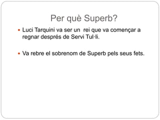 Per què Superb?
 Luci Tarquini va ser un rei que va començar a
regnar després de Servi Tul·li.
 Va rebre el sobrenom de Superb pels seus fets.
 