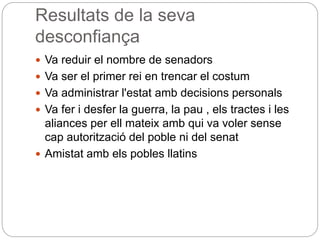 Resultats de la seva
desconfiança
 Va reduir el nombre de senadors
 Va ser el primer rei en trencar el costum
 Va administrar l'estat amb decisions personals
 Va fer i desfer la guerra, la pau , els tractes i les
aliances per ell mateix amb qui va voler sense
cap autorització del poble ni del senat
 Amistat amb els pobles llatins
 