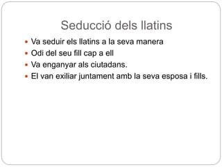 Seducció dels llatins
 Va seduir els llatins a la seva manera
 Odi del seu fill cap a ell
 Va enganyar als ciutadans.
 El van exiliar juntament amb la seva esposa i fills.
 