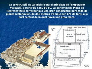 La construcció es va iniciar sota el principat de l'emperador Vespasià, a partir de l'any 69 dC. La denominada Plaça de Representació corresponia a una gran construcció porticada de planta rectangular, de 318 metres d'ample per 175 de fons, a la part central de la qual havia una gran plaça. 