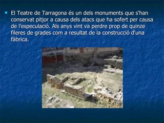 El Teatre de Tarragona és un dels monuments que s'han conservat pitjor a causa dels atacs que ha sofert per causa de l'especulació. Als anys vint va perdre prop de quinze fileres de grades com a resultat de la construcció d'una fàbrica. 