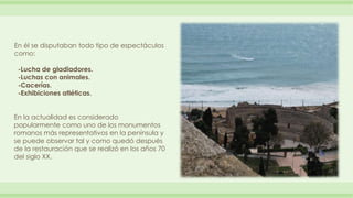 En él se disputaban todo tipo de espectáculos 
como: 
-Lucha de gladiadores. 
-Luchas con animales. 
-Cacerías. 
-Exhibici...