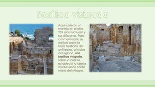 Aquí sufrieron un 
martirio en el año 
259 san Fructuoso y 
sus diáconos. Para 
conmemorarlo se 
edificó sobre la 
fossa bestiaria del 
anfiteatro, a inicios 
del siglo VI, una 
basílica visigoda, 
sobre la cual se 
estableció la iglesia 
medieval de Santa 
María del Milagro. 
 