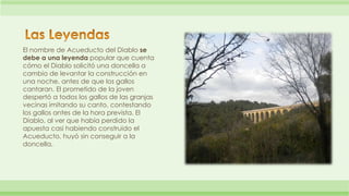 El nombre de Acueducto del Diablo se 
debe a una leyenda popular que cuenta 
cómo el Diablo solicitó una doncella a 
cambi...
