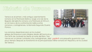 Tarraco es el primer y más antiguo asentamiento 
romano en la Península Ibérica. Surge a la raíz de la 
llegado del ejérci...