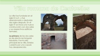 La villa fue fundada en el 
siglo II-I a.C. y fue 
abandonada o destruida 
dos siglos después. En el 
siglo IV se inicia una nueva 
construcción con dos salas 
y sus respectivos edificios 
termales. 
La primera de las dos salas 
es de planta rectangular 
lobulada. Fue la sala 
principal de la villa. Estaba 
cubierta por una cúpula 
hoy desaparecida. 
 