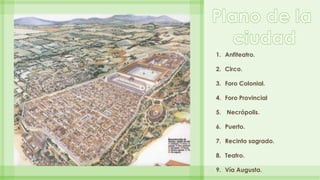 1. Anfiteatro. 
2. Circo. 
3. Foro Colonial. 
4. Foro Provincial 
5. Necrópolis. 
6. Puerto. 
7. Recinto sagrado. 
8. Teat...