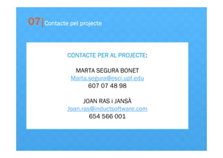 07

Contacte pel projecte

CONTACTE PER AL PROJECTE:
PROJECTE
MARTA SEGURA BONET
Marta.segura@esci.upf.edu
607 07 48 98
JOAN RAS i JANSÀ
Joan.ras@inductsoftware.com
654 566 001

 