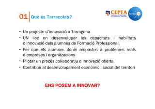 01

Què és Tarracolab?

• Un projecte d’innovació a Tarragona
• UN lloc on desenvolupar les capacitats i habilitats
d’innovació dels alumnes de Formació Professional.
• Fer que els alumnes donin respostes a problemes reals
d’empreses i organitzacions
• Pilotar un procés col·laboratiu d’innovació oberta.
• Contribuir al desenvolupament econòmic i social del territori

ENS POSEM A INNOVAR?

 