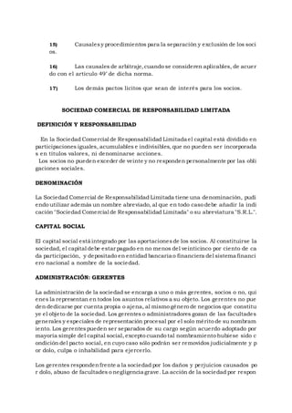 15) Causalesy procedimientos para la separación y exclusión de los soci
os.
16) Las causales de arbitraje,cuando se consideren aplicables, de acuer
do con el articulo 49’ de dicha norma.
17) Los demás pactos lícitos que sean de interés para los socios.
SOCIEDAD COMERCIAL DE RESPONSABILIDAD LIMITADA
DEFINICIÓN Y RESPONSABILIDAD
En la Sociedad Comercial de Responsabilidad Limitada el capital está dividido en
participaciones iguales, acumulables e indivisibles, que no pueden ser incorporada
s en títulos valores, ni denominarse acciones.
Los socios no pueden exceder de veinte y no responden personalmente por las obli
gaciones sociales.
DENOMINACIÓN
La Sociedad Comercial de Responsabilidad Limitada tiene una denominación, pudi
endo utilizar además un nombre abreviado, al que en todo caso debe añadir la indi
cación "Sociedad Comercial de Responsabilidad Limitada" o su abreviatura "S.R.L.".
CAPITAL SOCIAL
El capital social está integrado por las aportacionesde los socios. Al constituirse la
sociedad, el capital debe estar pagado en no menos del veinticinco por ciento de ca
da participación, y depositado en entidad bancaria o financiera del sistema financi
ero nacional a nombre de la sociedad.
ADMINISTRACIÓN: GERENTES
La administración de la sociedad se encarga a uno o más gerentes, socios o no, qui
enes la representan en todos los asuntos relativos a su objeto. Los gerentes no pue
den dedicarse por cuenta propia o ajena, al mismo género de negocios que constitu
ye el objeto de la sociedad. Los gerentes o administradores gozan de las facultades
generales y especiales de representación procesal por el solo mérito de su nombram
iento. Los gerentespueden ser separados de su cargo según acuerdo adoptado por
mayoría simple del capital social, excepto cuando tal nombramiento hubiese sido c
ondición del pacto social, en cuyo caso sólo podrán ser removidos judicialmente y p
or dolo, culpa o inhabilidad para ejercerlo.
Los gerentes respondenfrente a la sociedad por los daños y perjuicios causados po
r dolo, abuso de facultades o negligencia grave. La acción de la sociedad por respon
 