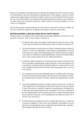 Puede ser excluido el socio gerente que infrinja las disposicionesdel estatuto, come
ta actos dolosos contra la sociedad o se dedique por cuenta propia o ajena al mism
o género de negocios que constituye el objeto social. La exclusión del socio se acuer
da con el voto favorable de la mayoría de las participaciones sociales, sin considera
r las del socio cuya exclusión se discute, debe constar en escritura pública y se ins
cribe en el Registro.
Dentro de los quince días desde que la exclusión se comunicó al socio excluido, pu
ede éste formular oposición mediante demanda en proceso abreviado.
ESTIPULACIONES A SER INCLUIDAS EN EL PACTO SOCIAL
El pacto social, en adición a las materiasque contenga conforme a lo previsto en la
presente Sección, debe incluir reglas relativas a:
1. Los bienes que cada socio aporte indicando el título con que se hac
e, así como el informe de valorización a que se refiere el artículo 27;
2. Las prestaciones accesorias que se hayan comprometido a relizar lo
s socios, si ello correspondiera,expresando su modalidad y la retrib
ución que con cargo a beneficios hayan de recibir los que la realicen
; así como la referencia a la posibilidad que ellassean transferibles
con el solo consentimiento de los administradores;
3. La forma y oportunidad de la convocatoria que deberá efectuar el ge
rente mediante esquelas bajo cargo, facsímil, correo electrónico u ot
ro medio de comunicaciónque permita obtener constancia de recep
ción, dirigidas al domicilio o a la dirección designada por el socio a
este efecto;
4. Los requisitos y demás formalidades para la modificación del pacto
social y del estatuto, prorrogar la duración de la sociedad y acordar
su transformación,fusión, escisión, disolución, liquidación y extinci
ón;
5. Las solemnidadesque deben cumplirse para el aumento y reducció
n del capital social, señalando el derecho de preferencia que pueda
n tener los socios y cuando el capital no asumido por ellos puede se
r ofrecido a personas extrañasa la sociedad. A su turno, la devoluci
ón del capital podrá hacerse a prorrata de las respectivas participac
iones sociales, salvo que, con la aprobación de todos los socios se a
cuerde otro sistema; y,
6. La formulación y aprobación de los estados financieros, el quórum
y mayoría exigidos y el derecho a las utilidades repartiblesen la pro
porción correspondiente a sus respectivas participaciones sociales,
salvo disposición diversa del estatuto.
 