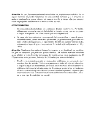 Atención. Es una figura muy adecuada para iniciar un proyecto emprendedor. En cu
alquier momento se puede transformar en una sociedad mercantil y si el proyecto no
acaba cristalizando se puede disolver de manera sencilla y barata, algo que no ocurr
e con los proyectos desarrollados a través de una SL ó SA.
INCONVENIENTES:
 Responsabilidad ilimitada de los socios ante deudas con terceros. Por tanto,
si las cosas van mal y su sociedad civil tiene deudas,usted y su socio puede
n llegar a responder de ellas con su patrimonio personal.
 Se paga más impuestos que con una sociedad mercantil en el caso de ganar
bastante dinero, ya que se tributa por el IRPF (según escala de gravamenvar
iable, pudiendo llegar hasta el tipo máximo del 56% en alguna Comunidad A
utónoma) en lugar de por el Impuesto de Sociedades(tipos fijos entre el 20 y
30%).
Atención. Fiscalmente los socios tributan directamente, y en función de su participac
ión, por los beneficios y/o pérdidas que la Sociedad Civil obtiene. Por tanto esas rent
as se añaden al resto de rentas personales del contribuyente en su declaración de IR
PF (socios que sean personas físicas) o del IS (socios que sean sociedades).
 No ofrece la misma imagen de permanencia y solidez que las sociedades mer
cantiles. Las Sociedades Civiles no representan en el tráfico jurídico la mism
a seguridad que las mercantiles, por lo que en la práctica, muchas empresas
utilizan esta forma jurídica únicamente de manera temporal por ser más sen
cilla su constitución y contabilidad pero una vez la empresa es capaz de gen
erar un volumen de facturación suficiente se transforma en Sociedad Limita
da u otro tipo de sociedad mercantil.
 