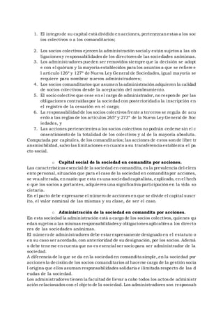 1. El integro de su capital está dividido en acciones, pertenezcanestas a los soc
ios colectivos o a los comanditarios;
2. Los socios colectivos ejercenla administración social y están sujetosa las ob
ligacionesy responsabilidades de los directores de las sociedades anónimas.
3. Los administradorespueden ser removidos siempre que la decisión se adopt
e con el quórum y la mayoría establecidos para los asuntos a que se refiere e
l artículo 126º y 127º de Nueva Ley General de Sociedades, igual mayoría se
requiere para nombrar nuevos administradores;
4. Los socios comanditarios que asumen la administración adquieren la calidad
de socios colectivos desde la aceptación del nombramiento.
5. El socio colectivo que cese en el cargo de administrador, no responde por las
obligaciones contraídaspor la sociedad con posterioridad a la inscripción en
el registro de la cesación en el cargo;
6. La responsabilidad de los socios colectivos frente a terceros se regula de acu
erdo a las reglas de los artículos 265º y 273º de la Nueva Ley General de Soc
iedades, y
7. Las acciones pertenecientes a los socios colectivos no podrán cederse sin el c
onsentimiento de la totalidad de los colectivos y al de la mayoría absoluta.
Computada por capitales, de los comanditarios; las acciones de estos son de libre tr
ansmisibilidad, salvo las limitaciones en cuanto a su transferencia establezca el pa
cto social.
o Capital social de la sociedad en comandita por acciones.
Las características esencial de la sociedad en comandita, es la prevalencia del elem
ento personal, situación que para el caso de la sociedad en comandita por acciones,
se vea alterada, en razón que esta es una sociedad capitalista, explicado, en el hech
o que los socios a portantes, adquieren una significativa participación en la vida so
cietaria.
En el pacto debe expresarse el número de acciones en que se divide el capital suscr
ito, el valor nominal de las mismas y su clase, de ser el caso.
o Administración de la sociedad en comandita por acciones.
En esta sociedad la administración está a cargo de los socios colectivos, quienes qu
edan sujetos a las mismas responsabilidadesy obligacionesaplicablesa los directo
res de las sociedades anónimas.
El número de administradores debe estar expresamente designado en el estatuto o
en su caso ser acordado, con anterioridad de su designación, por los socios. Ademá
s debe tenerse en cuenta que no es esencial ser socio para ser administrador de la
sociedad.
A diferencia de lo que se da en la sociedad en comandita simple, en la sociedad por
accionesla decisión de los socios comanditarios al hacerse cargo de la gestión socia
l origina que ellos asuman responsabilidades solidaria e ilimitada respecto de las d
eudas de la sociedad.
Los administradorestienen la facultad de llevar a cabo todos los actos de administr
ación relacionados con el objeto de la sociedad. Los administradores son responsab
 