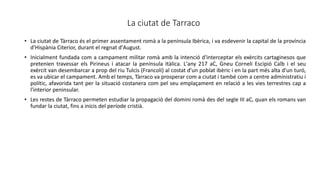 La ciutat de Tarraco
• La ciutat de Tàrraco és el primer assentament romà a la península Ibèrica, i va esdevenir la capital de la província
d'Hispània Citerior, durant el regnat d'August.
• Inicialment fundada com a campament militar romà amb la intenció d'interceptar els exèrcits cartaginesos que
pretenien travessar els Pirineus i atacar la península Itàlica. L'any 217 aC, Gneu Corneli Escipió Calb i el seu
exèrcit van desembarcar a prop del riu Tulcis (Francolí) al costat d'un poblat ibèric i en la part més alta d'un turó,
es va ubicar el campament. Amb el temps, Tàrraco va prosperar com a ciutat i també com a centre administratiu i
polític, afavorida tant per la situació costanera com pel seu emplaçament en relació a les vies terrestres cap a
l'interior peninsular.
• Les restes de Tàrraco permeten estudiar la propagació del domini romà des del segle III aC, quan els romans van
fundar la ciutat, fins a inicis del període cristià.
 