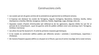 Construccions civils
• Les ciutats van ser els grans centres de la convivència en general de la civilització romana.
• A Espanya van destacar les ciutats de Tarragona, Sagunt, Cartagena, Barcelona, Còrdova, Sevilla, itàlica
(Santiponce a Sevilla), Mèrida, Saragossa, València, Toledo, Segobriga, Lugo, Astorga, Lleó, etc.
• Aquestes ciutats s’havien d'emmurallar per defensar-se de les agressions, algunes d’elles ho van fer al
principi de la romanització , quan les guerres amb els pobles celtibers eren una amenaça real ( Tarragona,
Còrdova i Carmona).
• Les altres ho van fer durant el S. III amb les primeres invasions germàniques.
• A les ciutats es construïen edificis públics per diferents serveis i activitats ( econòmiques, esportives i
d’esbarjo).
• De manera freqüent aquests edificis es situaven en el fòrum, que era el centre neuràlgic de la ciutat romana.
 