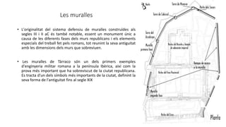 Les muralles
• L'originalitat del sistema defensiu de muralles construïdes als
segles III i II aC és també notable, essent un monument únic a
causa de les diferents fases dels murs republicans i els elements
especials del treball fet pels romans, tot reunint la seva antiguitat
amb les dimensions dels murs que sobreviuen.
• Les muralles de Tàrraco són un dels primers exemples
d'enginyeria militar romana a la península Ibèrica, així com la
prova més important que ha sobreviscut de la ciutat republicana.
Es tracta d'un dels símbols més importants de la ciutat, definint la
seva forma de l'antiguitat fins al segle XIX
 