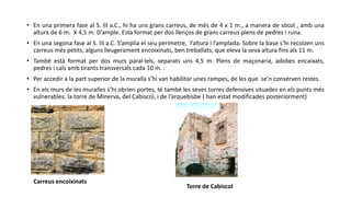 • En una primera fase al S. III a.C., hi ha uns grans carreus, de més de 4 x 1 m., a manera de sòcol , amb una
altura de 6 m. X 4,5 m. D’ample. Esta format per dos llenços de grans carreus plens de pedres i runa.
• En una segona fase al S. III a.C. S’amplia el seu perímetre, l’altura i l’amplada. Sobre la base s’hi recolzen uns
carreus més petits, alguns lleugerament encoixinats, ben treballats, que eleva la seva altura fins als 11 m.
• També està format per dos murs paral·lels, separats uns 4,5 m. Plens de maçonaria, adobes encaixats,
pedres i cals amb tirants transversals cada 10 m. .
• Per accedir a la part superior de la muralla s’hi van habilitar unes rampes, de les que se’n conserven restes.
• En els murs de les muralles s’hi obrien portes, té també les seves torres defensives situades en els punts més
vulnerables: la torre de Minerva, del Cabiscol, i de l’arquebisbe ( han estat modificades posteriorment)
Torre de Cabiscol
Carreus encoixinats
 