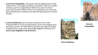 • La torre de l'Arquebisbe, amb la part superior afegida durant l'edat
mitjana (S.G.). La Tarragona medieval va aprofitar i refer les muralles
romanes, que fins al segle XIX van defensar la ciutat. Durant la
guerra de Successió (1702-1714) va ser envoltada per un cinturó de
grans baluards per a l'artilleria, per sobre del qual transcorre l'actual
Passeig .
• La torre de Minerva rep el nom per la presència d'un relleu
d'aquesta deessa i d'una inscripció llatina, de les més antigues de la
península, que diu: M. Vibio Menrua (De Marc pot observar també
la doble tècnica constructiva original per a lesVibi a Minerva). S'hi
torres: base megalítica i cub de carreus.
Torre de
l’arquebisbe
Torre de Minerva
 
