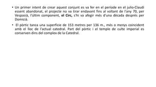 • Un primer intent de crear aquest conjunt es va fer en el període en el julio-Claudi
essent abandonat, el projecte no va tirar endavant fins al voltant de l'any 70, per
Vespasià, l'últim component, el Circ, s'hi va afegir més d'una dècada després per
Domicià.
• El pòrtic tanca una superfície de 153 metres per 136 m., més o menys coincident
amb el lloc de l'actual catedral. Part del pòrtic i el temple de culte imperial es
conserven dins del complex de la Catedral.
 