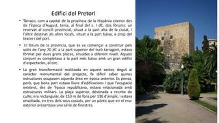 • Tàrraco, com a capital de la província de la Hispània citerior des
de l'època d'August, tenia, al final del s. I dC, dos fòrums: un
reservat al concili provincial, situat a la part alta de la ciutat, i
l'altre destinat als afers locals, situat a la part baixa, a prop del
teatre i del port.
• El fòrum de la província, que es va començar a construir pels
volts de l'any 70 dC a la part superior del turó tarragoní, estava
format per dues grans places, situades a diferent nivell. Aquest
conjunt es completava a la part més baixa amb un gran edifici
d'espectacles, el circ.
• La gran transformació realitzada en aquest sector, degut al
caràcter monumental del projecte, fa difícil saber quines
estructures ocupaven aquesta àrea en època anterior. Es pensa,
però, que bona part estava lliure d'edificacions i que l'ocupació
existent, des de ‘època republicana, estava relacionada amb
estructures militars. La plaça superior, destinada a recinte de
culte, era rectangular, de 153 m de fons per 136 d'ample, i estava
envoltada, en tres dels seus costats, per un pòrtic que en el mur
exterior presentava una sèrie de finestres.
Edifici del Pretori
 