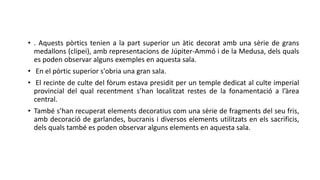 • . Aquests pòrtics tenien a la part superior un àtic decorat amb una sèrie de grans
medallons (clipei), amb representacions de Júpiter-Ammó i de la Medusa, dels quals
es poden observar alguns exemples en aquesta sala.
• En el pòrtic superior s'obria una gran sala.
• El recinte de culte del fòrum estava presidit per un temple dedicat al culte imperial
provincial del qual recentment s’han localitzat restes de la fonamentació a l’àrea
central.
• També s’han recuperat elements decoratius com una sèrie de fragments del seu fris,
amb decoració de garlandes, bucranis i diversos elements utilitzats en els sacrificis,
dels quals també es poden observar alguns elements en aquesta sala.
 