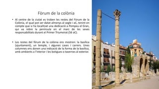 Fòrum de la colònia
• Al centre de la ciutat es troben les restes del Fòrum de la
Colònia, el qual pot ser datat almenys al segle i aC, tenint en
compte que si ha localitzat una dedicació a Pompeu el Gran,
qui va rebre la península en el marc de les seves
responsabilitats durant el Primer Triumvirat (56 aC).
• Les restes del fòrum de la colònia ens mostren: la basílica
(ajuntament), un temple, i algunes cases i carrers. Unes
columnes ens donen una indicació de la forma de la basílica,
amb ambients a l'interior i les botigues o tavernes al exterior.
 