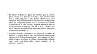 • Els darrers treballs han posat de manifest que la primera
plaça pública es va definir a finals del s. II aC, en el moment
que la ciutat adquireix la seva forma urbana bàsica amb
l’extensió del perímetre emmurallat i l’execució d’importants
obres de sanejament públic com el col·lector dels carrers
d’Apodaca i de la Unió. Aquesta plaça es crea sobre part de
l’oppidum ibèric (Kese) que, des del s. V aC, s’estenia per
sobre d’aquest promontori que dominava la badia portuària i
la desembocadura del riu.
• D’aquesta primera configuració del fòrum en coneixem el
Capitoli, el temple dedicat a les tres divinitats principals del
panteó romà (Júpiter-Juno-Minerva) que presidia la plaça
pública. Era un temple de la més pura tradició itàlica, aixecat
sobre podi, amb triple cella i planta períptera de sis
columnes frontals.
 