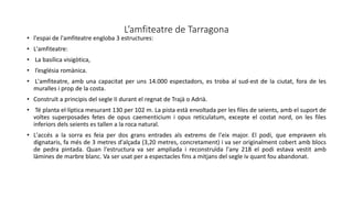 L’amfiteatre de Tarragona
• l'espai de l'amfiteatre engloba 3 estructures:
• L'amfiteatre:
• La basílica visigòtica,
• l’església romànica.
• L'amfiteatre, amb una capacitat per uns 14.000 espectadors, es troba al sud-est de la ciutat, fora de les
muralles i prop de la costa.
• Construït a principis del segle II durant el regnat de Trajà o Adrià.
• Té planta el·líptica mesurant 130 per 102 m. La pista està envoltada per les files de seients, amb el suport de
voltes superposades fetes de opus caementicium i opus reticulatum, excepte el costat nord, on les files
inferiors dels seients es tallen a la roca natural.
• L'accés a la sorra es feia per dos grans entrades als extrems de l'eix major. El podi, que empraven els
dignataris, fa més de 3 metres d'alçada (3,20 metres, concretament) i va ser originalment cobert amb blocs
de pedra pintada. Quan l'estructura va ser ampliada i reconstruïda l'any 218 el podi estava vestit amb
làmines de marbre blanc. Va ser usat per a espectacles fins a mitjans del segle iv quant fou abandonat.
 