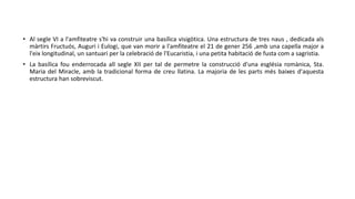 • Al segle VI a l'amfiteatre s'hi va construir una basílica visigòtica. Una estructura de tres naus , dedicada als
màrtirs Fructuós, Auguri i Eulogi, que van morir a l'amfiteatre el 21 de gener 256 ,amb una capella major a
l'eix longitudinal, un santuari per la celebració de l'Eucaristia, i una petita habitació de fusta com a sagristia.
• La basílica fou enderrocada all segle XII per tal de permetre la construcció d'una església romànica, Sta.
Maria del Miracle, amb la tradicional forma de creu llatina. La majoria de les parts més baixes d'aquesta
estructura han sobreviscut.
 