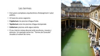 Les termes
• Eren grans complexos arquitectònics d’esbargiment i salut
pública .
• Hi havia les zones següents:
• Frigidarium: les piscines d’aigua freda.
• Tepidarium: eren les piscines d’aigua temperada
• Caldarium: piscines amb aigua calenta.
• El seu interior estava decorat amb escultures, mosaics i
pintures. Un exemple serien les “ Termes de Caracalla”
situades al voltant de roma.
 