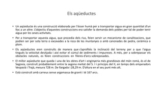 Els aqüeductes
• Un aqüeducte és una construcció elaborada per l'ésser humà per a transportar aigua en gran quantitat d'un
lloc a un altre. L’objectiu d’aquestes construccions era satisfer la demanda dels pobles per tal de poder tenir
aigua per les seves activitats.
• Per a transportar aquesta aigua, que procedia dels rius, feien servir un mecanisme de canalitzacions, que
podien ser per sota terra o excavades a la roca de les muntanyes o amb canonades de pedra, ceràmica o
plom.
• Els aqüeductes eren construïts de manera que s’aprofités la inclinació del terreny per a que l'aigua
tingués la velocitat desitjada i així evitar el cúmul de sediments i impureses. A més, per a sobrepassar els
obstacles naturals, es feien construccions en fileres d’arcs sobreposades.
• El millor aqüeducte que queda i una de les obres d’art i enginyeria més grandioses del món romà, és el de
Segovia, construït probablement entre la segona meitat del S. I i principis del II, en temps dels emperadors
Vespasià i Trajà, mesura 728 m. De llargada i 28,29 m. D’altura en el seu punt més alt.
• Està construït amb carreus sense argamassa de granit i té 167 arcs.
 