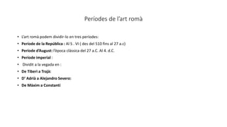 Períodes de l’art romà
• L’art romà podem dividir-lo en tres períodes:
• Període de la República : Al S . VI ( des del 510 fins al 27 a.c)
• Període d’August: l’època clàssica del 27 a.C. Al 4. d.C.
• Període imperial :
• Dividit a la vegada en :
• De Tiberi a Trajà:
• D’ Adrià a Alejandro Severo:
• De Màxim a Constantí
 