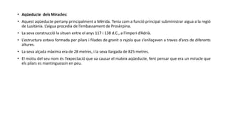 • Aqüeducte dels Miracles:
• Aquest aqüeducte pertany principalment a Mèrida. Tenia com a funció principal subministrar aigua a la regió
de Lusitània. L’aigua procedia de l’embassament de Prosèrpina.
• La seva construcció la situen entre el anys 117 i 138 d.C., a l’imperi d’Adrià.
• L’estructura estava formada per pilars i filades de granit o rajola que s’enllaçaven a traves d’arcs de diferents
altures.
• La seva alçada màxima era de 28 metres, i la seva llargada de 825 metres.
• El motiu del seu nom és l’expectació que va causar el mateix aqüeducte, fent pensar que era un miracle que
els pilars es mantinguessin en peu.
 