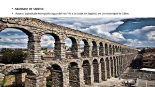 • Aqüeducte de Segòvia:
• Aquest aqüeducte transporta aigua del riu Frío a la ciutat de Segòvia, en un recorregut de 18km.
 