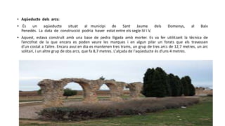 • Aqüeducte dels arcs:
• És un aqüeducte situat al municipi de Sant Jaume dels Domenys, al Baix
Penedès. La data de construcció podria haver estat entre els segle IV i V.
• Aquest, estava construït amb una base de pedra lligada amb morter. Es va fer utilitzant la tècnica de
l’encofrat de la que encara es poden veure les marques i en algun pilar un forats que els travessen
d’un costat a l’altre. Encara avui en dia es mantenen tres trams, un grup de tres arcs de 12,7 metres, un arc
solitari, i un altre grup de dos arcs, que fa 8,7 metres. L'alçada de l'aqüeducte és d'uns 4 metres.
 