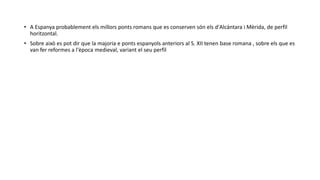 • A Espanya probablement els millors ponts romans que es conserven són els d'Alcántara i Mèrida, de perfil
horitzontal.
• Sobre això es pot dir que la majoria e ponts espanyols anteriors al S. XII tenen base romana , sobre els que es
van fer reformes a l'època medieval, variant el seu perfil
 