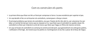 Com es construïen els ponts
• La primera feina que feien era fet un forat per comprovar el terra i la seva resistència per suportar el pes.
• Un cop decidit el lloc on col·locarien els contraforts, començaven a llençar ciment.
• El principal problema que tenien els contraforts, era que s’havien de fer dins del riu, per solucionar-ho van
idear un recinte format per troncs que es clavaven al riu i que feien que el contrafort es quedes clavat. Els
contraforts es feien per mitjà de la unió de troncs que feien que l’aigua es filtres de manera correcta.
• Un cop col·locats els contraforts es comença la construcció del pont, que generalment era amb grans pedres,
i utilitzaven el formigó, de manera que les pedres es mantinguessin al seu lloc a pesar de la força de l’aigua.
 