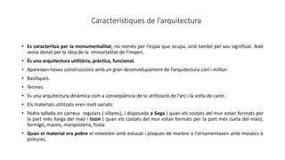 Característiques de l’arquitectura
• Es caracteritza per la monumentalitat, no només per l’espai que ocupa, sinó també pel seu significat. Això
venia donat per la idea de la immortalitat de l’imperi.
• És una arquitectura utilitària, pràctica, funcional.
• Apareixen noves construccions amb un gran desenvolupament de l’arquitectura civil i militar:
• Basíliques.
• Termes.
• Es una arquitectura dinàmica com a conseqüència de la utilització de l’arc i la volta de canó.
• Els materials utilitzats eren molt variats:
• Pedra tallada en carreus regulars ( sillares), i disposada a Soga ( quan els costats del mur estan formats per
la part més llarga del maó i tizon ( quan els costats del mur estan formats per la part més curta del maó),
formigó, maons, manposteria, fusta.
• Quan el material era pobre el revestien amb estucat i plaques de marbre o l’ornamentaven amb mosaics o
pintures.
 