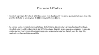 Pont roma A Còrdova
• Construït a principis del S. I d.C, a Còrdova sobre el riu Guadalquivir ( es pensa que substituïa a un altre més
primitiu de fusta, té una longitud de 331 metres, i el formen 16 arcs
• ha sufrido varias remodelaciones a lo largo de la Historia. La estructura principal data del medievo,
siendo la intervención más reciente de 1876. Consta de dieciséis arcos, cuatro apuntados y el resto de
medio punto. En el centro del antepecho se erige una escultura de San Rafael, obra del siglo XVI,
realizada por Bernabé Gómez del Río.
 