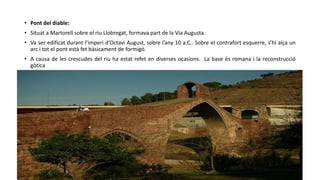 • Pont del diable:
• Situat a Martorell sobre el riu Llobregat, formava part de la Via Augusta.
• Va ser edificat durant l’imperi d’Octavi August, sobre l’any 10 a.C.. Sobre el contrafort esquerre, s’hi alça un
arc i tot el pont està fet bàsicament de formigó.
• A causa de les crescudes del riu ha estat refet en diverses ocasions. La base és romana i la reconstrucció
gòtica
 