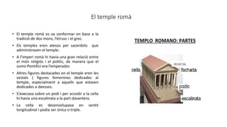 El temple romà
• El temple romà es va conformar en base a la
tradició de dos mons, l’etrusc i el grec.
• Els temples eren atesos per sacerdots que
administraven el temple.
• A l’imperi romà hi havia una gran relació entre
el món religiós i el polític, de manera que el
sumo Pontifici era l’emperador.
• Altres figures destacades en el temple eren les
vestals ( figures femenines dedicades al
temple, especialment a aquells que estaven
dedicades a deesses.
• S’aixecava sobre un podi i per accedir a la cella
hi havia una escalinata a la part davantera.
• La cella es desenvolupava en sentit
longitudinal i podia ser única o triple.
 