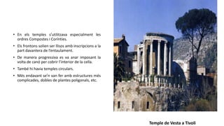 • En els temples s’utilitzava especialment les
ordres Compostes i Corínties.
• Els frontons solien ser llisos amb inscripcions a la
part davantera de l’entaulament.
• De manera progressiva es va anar imposant la
volta de canó per cobrir l’interior de la cella.
• També hi havia temples circulars.
• Més endavant se’n van fer amb estructures més
complicades, dobles de plantes poligonals, etc.
Temple de Vesta a Tivoli
 