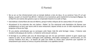 El Panteó
• No va ser un lloc d’enterrament sinó un temple dedicat a tots els deus. Es va construir l’any 27 a.C per
Agripa, va patir un incendi l’any 80 d.C. i Adriano el va reconstruir, però mantenint la inscripció d’Agripa. Ha
arribat fins als nostres dies gràcies a que un emperador bizantí el va cedir al Papa.
• Està dedicat a Santa Maria de tots els Màrtirs, perquè moltes relíquies de les catacumbes s’hi van portar.
• Actualment hi ha enterrats dos reis italians i Rafael. Se l’ha relacionat amb Apolodoro de Damasc que
probablement va tenir que veure amb la seva restauració. Aquest artista va ser un dels arquitectes que va
projectar el fòrum de Trajà.
• Té una planta centralitzada que es correspon amb l’alçat. Està fet amb formigó i totxo, i l’interior està
recobert amb plaques de marbre, i a l’exterior amb estucat i pintura.
• El formigó es va utilitzar pels arcs de descarrega que són els que permeten sostenir la gran cúpula que
cobreix la cella. Al seu interior s'alleugera amb capelletes, alternades rectangulars i semicirculars, on s’hi
col·loca l’estàtua d’un deu, i al davant de cada una d’elles es situen dues columnes que suporten un
entaulament que només es trenca a la porta d’entrada i a la capelleta central.
 
