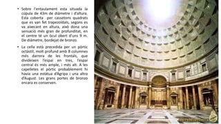 • Sobre l'entaulament esta situada la
cúpula de 43m de diàmetre i d’altura.
Esta coberta per cassetons quadrats
que es van fet trapezoïdals, segons es
va aixecant en altura, això dona una
sensació més gran de profunditat, en
el centre té un òcul obert d’uns 9 m.
De diàmetre, bordejat de bronzo.
• La cella està precedida per un pòrtic
octàstil, molt profund amb 8 columnes
més darrera de les frontals, que
divideixen l’espai en tres, l’espai
central és més ample, i més alt. A les
capelletes el pòrtic probablement hi
havia una estàtua d’Agripa i una altra
d’August. Les grans portes de bronzo
encara es conserven.
 