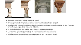 • Utilitzaven l’ordre Toscà i també el Jònic i el Corinti.
• El més significatiu de l’arquitectura romana va ser la utilització de l’ordre compost.
• També era molt freqüent la superposició d’ordres en edificis molt alts. Normalment en el pis baix s’utilitzava
l’ordre Toscà, al mig el Jònic i al superior el Corinti.
• Els capitells presenten més llibertat que a Grècia i n’hi ha amb figuracions.
• Apareixen les garlandes (guirnaldes) i els bucranis com a elements decoratius
• També va utilitzar la superposició en el mateix vano de l’arc i del llindar ( dintel)
 