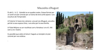 Mausoleu d’August
És del S. I d. C. Gairebé no en queden restes. Estava format per
un anell circular coronat per un túmul de terra amb xiprers i una
escultura de l’emperador.
A l’interior hi havia tres càmeres: una pel cos d’August, una altra
pel de la seva esposa Llívia, i una altra per la seva família.
A l’Edat Mitjana va ser reutilitzat com a fortalesa i en el S. XIX
com a circ i teatre.
Es possible que sobre el túmul i hagués un templet circular
coronat per una estàtua.
.
 