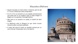 Mausoleu d’Adriano
• Aquest mausoleu és molt similar a l’anterior, però és del
S. II. Va ser utilitzat per altres emperadors.
• En el S. VI es va convertir en una capella commemorant
una pesta que es va eradicar quan al Papa Gregori el
Magne se li va aparèixer l'Arcàngel Gabriel.
• Més tard es va convertir en castell, el Castell de Saint
Angelo.
• La diferència amb el d’August és que l’anell circular
s’assenta sobre una base quadrada.
• A sobre del túmul hi havia un templet coronat per un
carro tirat per l’emperador com si fos Apol·lo.
 