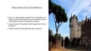 Mausoleu de Cecilia Metera
• Va ser un personatge important de la República. Es
troba a la Via Hacia a Roma, té una estructura circular
molt simple, amb una cambra al seu interior.
• La part superior s’ha perdut, però segurament i havia
un túmul.
• Conserva decoració de garlandes al seu exterior.
 